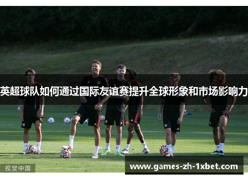 英超球队如何通过国际友谊赛提升全球形象和市场影响力
