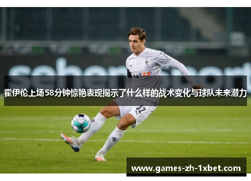 霍伊伦上场58分钟惊艳表现揭示了什么样的战术变化与球队未来潜力