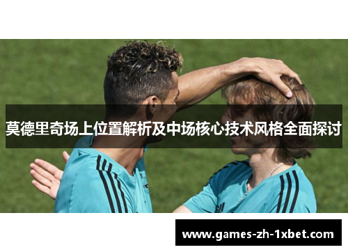 莫德里奇场上位置解析及中场核心技术风格全面探讨