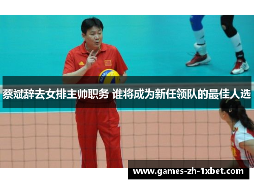 蔡斌辞去女排主帅职务 谁将成为新任领队的最佳人选