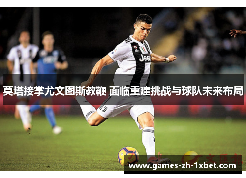 莫塔接掌尤文图斯教鞭 面临重建挑战与球队未来布局