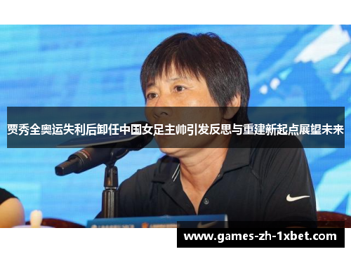 贾秀全奥运失利后卸任中国女足主帅引发反思与重建新起点展望未来