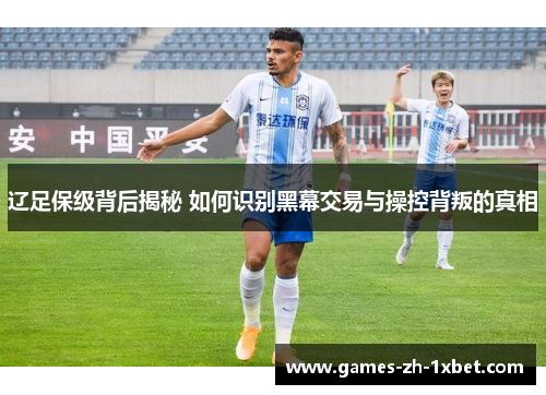 辽足保级背后揭秘 如何识别黑幕交易与操控背叛的真相