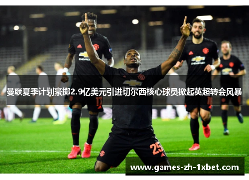 曼联夏季计划豪掷2.9亿美元引进切尔西核心球员掀起英超转会风暴 曼联夏季计划豪掷2.9亿美元引进切尔西核心球员掀起英超转会风暴